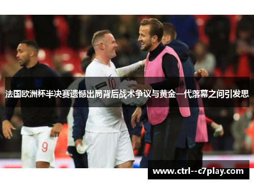 法国欧洲杯半决赛遗憾出局背后战术争议与黄金一代落幕之问引发思