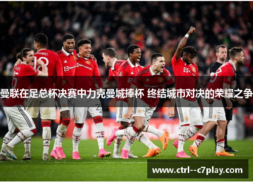 曼联在足总杯决赛中力克曼城捧杯 终结城市对决的荣耀之争