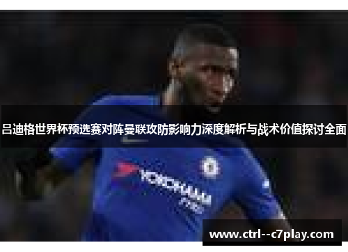 吕迪格世界杯预选赛对阵曼联攻防影响力深度解析与战术价值探讨全面 吕迪格世界杯预选赛对阵曼联攻防影响力深度解析与战术价值探讨全面